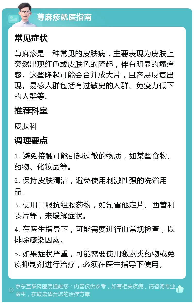 荨麻疹就医指南 常见症状 荨麻疹是一种常见的皮肤病，主要表现为皮肤上突然出现红色或皮肤色的隆起，伴有明显的瘙痒感。这些隆起可能会合并成大片，且容易反复出现。易感人群包括有过敏史的人群、免疫力低下的人群等。 推荐科室 皮肤科 调理要点 1. 避免接触可能引起过敏的物质，如某些食物、药物、化妆品等。 2. 保持皮肤清洁，避免使用刺激性强的洗浴用品。 3. 使用口服抗组胺药物，如氯雷他定片、西替利嗪片等，来缓解症状。 4. 在医生指导下，可能需要进行血常规检查，以排除感染因素。 5. 如果症状严重，可能需要使用激素类药物或免疫抑制剂进行治疗，必须在医生指导下使用。