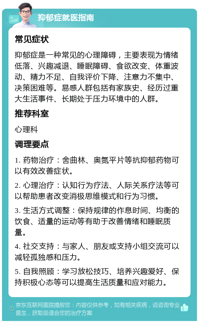 抑郁症就医指南 常见症状 抑郁症是一种常见的心理障碍，主要表现为情绪低落、兴趣减退、睡眠障碍、食欲改变、体重波动、精力不足、自我评价下降、注意力不集中、决策困难等。易感人群包括有家族史、经历过重大生活事件、长期处于压力环境中的人群。 推荐科室 心理科 调理要点 1. 药物治疗：舍曲林、奥氮平片等抗抑郁药物可以有效改善症状。 2. 心理治疗：认知行为疗法、人际关系疗法等可以帮助患者改变消极思维模式和行为习惯。 3. 生活方式调整：保持规律的作息时间、均衡的饮食、适量的运动等有助于改善情绪和睡眠质量。 4. 社交支持：与家人、朋友或支持小组交流可以减轻孤独感和压力。 5. 自我照顾：学习放松技巧、培养兴趣爱好、保持积极心态等可以提高生活质量和应对能力。