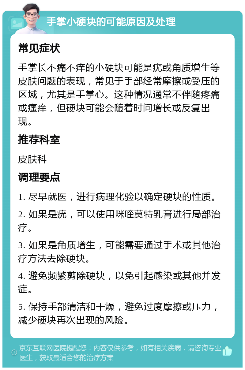 手掌小硬块的可能原因及处理 常见症状 手掌长不痛不痒的小硬块可能是疣或角质增生等皮肤问题的表现，常见于手部经常摩擦或受压的区域，尤其是手掌心。这种情况通常不伴随疼痛或瘙痒，但硬块可能会随着时间增长或反复出现。 推荐科室 皮肤科 调理要点 1. 尽早就医，进行病理化验以确定硬块的性质。 2. 如果是疣，可以使用咪喹莫特乳膏进行局部治疗。 3. 如果是角质增生，可能需要通过手术或其他治疗方法去除硬块。 4. 避免频繁剪除硬块，以免引起感染或其他并发症。 5. 保持手部清洁和干燥，避免过度摩擦或压力，减少硬块再次出现的风险。