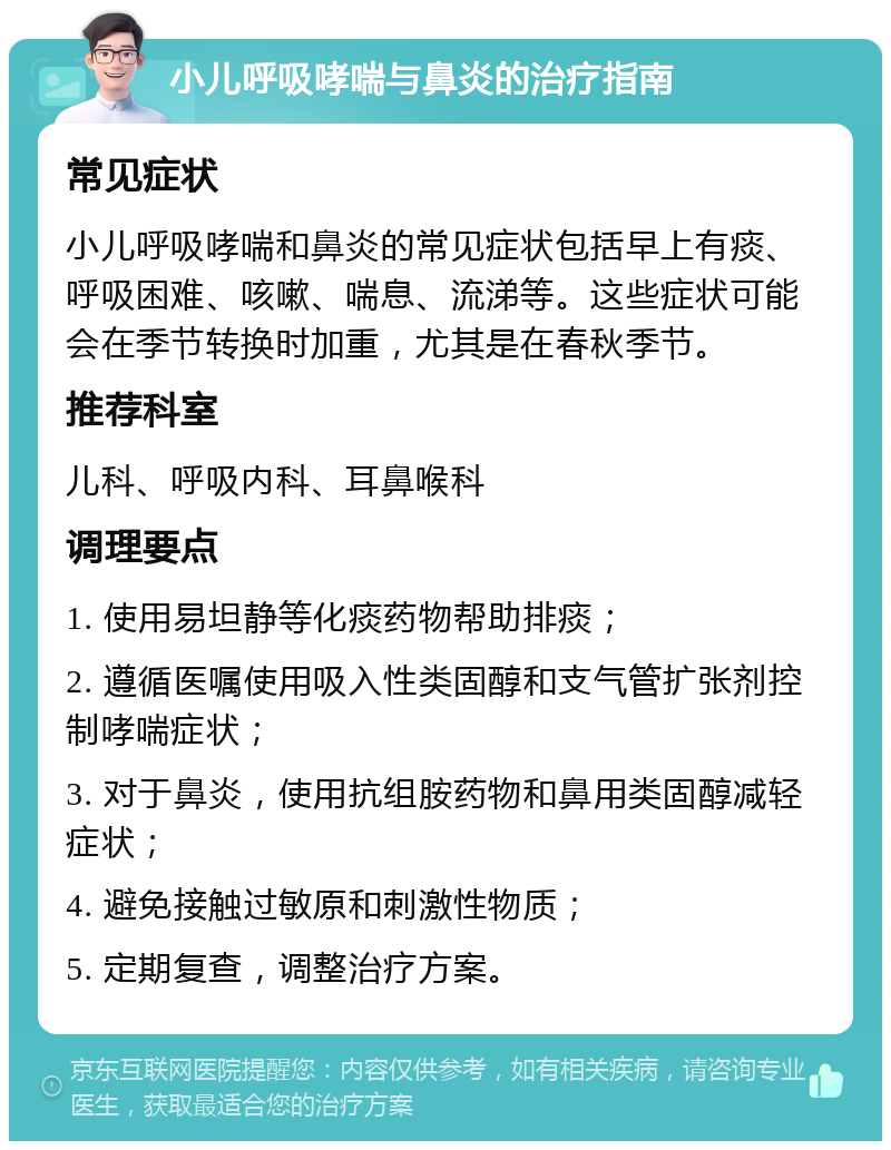 小儿呼吸哮喘与鼻炎的治疗指南 常见症状 小儿呼吸哮喘和鼻炎的常见症状包括早上有痰、呼吸困难、咳嗽、喘息、流涕等。这些症状可能会在季节转换时加重，尤其是在春秋季节。 推荐科室 儿科、呼吸内科、耳鼻喉科 调理要点 1. 使用易坦静等化痰药物帮助排痰； 2. 遵循医嘱使用吸入性类固醇和支气管扩张剂控制哮喘症状； 3. 对于鼻炎，使用抗组胺药物和鼻用类固醇减轻症状； 4. 避免接触过敏原和刺激性物质； 5. 定期复查，调整治疗方案。