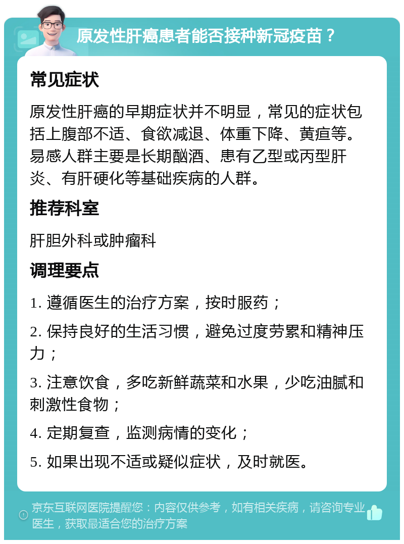 原发性肝癌患者能否接种新冠疫苗？ 常见症状 原发性肝癌的早期症状并不明显，常见的症状包括上腹部不适、食欲减退、体重下降、黄疸等。易感人群主要是长期酗酒、患有乙型或丙型肝炎、有肝硬化等基础疾病的人群。 推荐科室 肝胆外科或肿瘤科 调理要点 1. 遵循医生的治疗方案，按时服药； 2. 保持良好的生活习惯，避免过度劳累和精神压力； 3. 注意饮食，多吃新鲜蔬菜和水果，少吃油腻和刺激性食物； 4. 定期复查，监测病情的变化； 5. 如果出现不适或疑似症状，及时就医。