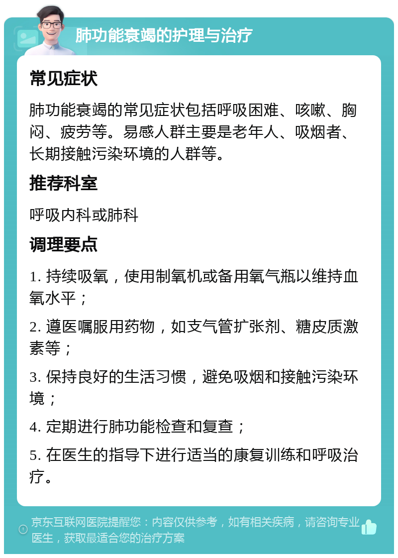 肺功能衰竭的护理与治疗 常见症状 肺功能衰竭的常见症状包括呼吸困难、咳嗽、胸闷、疲劳等。易感人群主要是老年人、吸烟者、长期接触污染环境的人群等。 推荐科室 呼吸内科或肺科 调理要点 1. 持续吸氧，使用制氧机或备用氧气瓶以维持血氧水平； 2. 遵医嘱服用药物，如支气管扩张剂、糖皮质激素等； 3. 保持良好的生活习惯，避免吸烟和接触污染环境； 4. 定期进行肺功能检查和复查； 5. 在医生的指导下进行适当的康复训练和呼吸治疗。