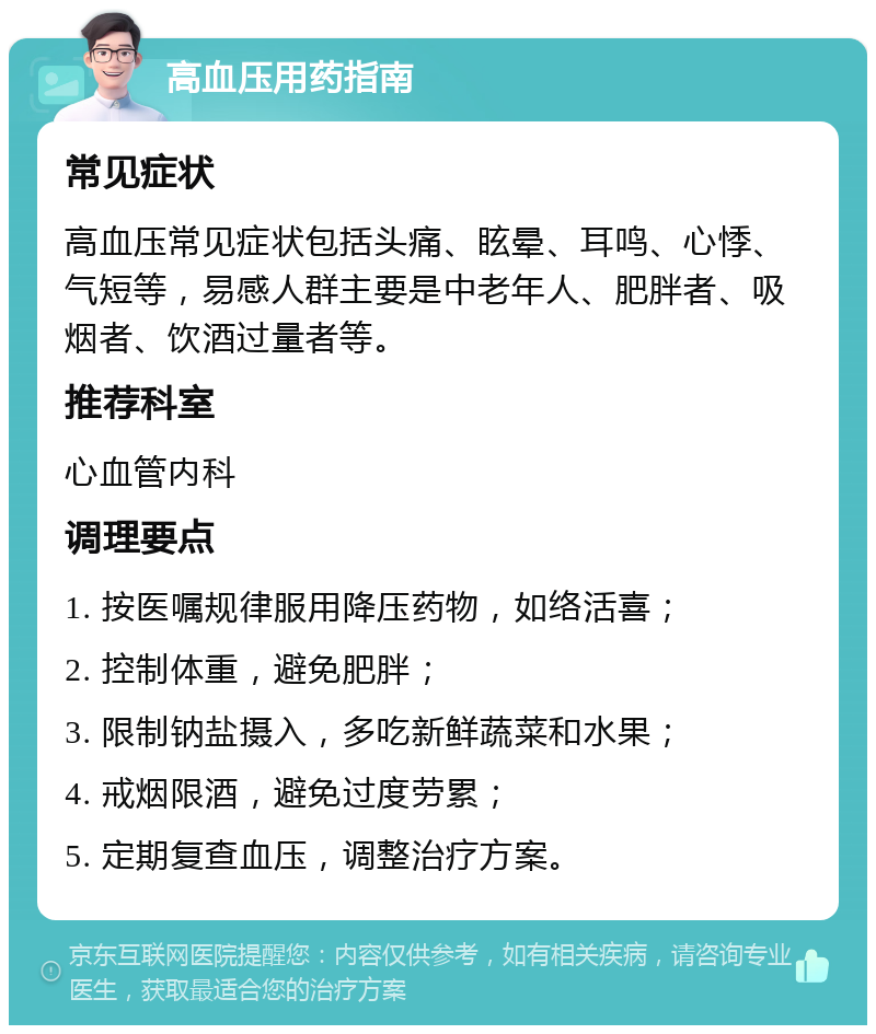 高血压用药指南 常见症状 高血压常见症状包括头痛、眩晕、耳鸣、心悸、气短等，易感人群主要是中老年人、肥胖者、吸烟者、饮酒过量者等。 推荐科室 心血管内科 调理要点 1. 按医嘱规律服用降压药物，如络活喜； 2. 控制体重，避免肥胖； 3. 限制钠盐摄入，多吃新鲜蔬菜和水果； 4. 戒烟限酒，避免过度劳累； 5. 定期复查血压，调整治疗方案。