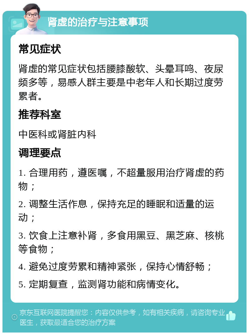 肾虚的治疗与注意事项 常见症状 肾虚的常见症状包括腰膝酸软、头晕耳鸣、夜尿频多等，易感人群主要是中老年人和长期过度劳累者。 推荐科室 中医科或肾脏内科 调理要点 1. 合理用药，遵医嘱，不超量服用治疗肾虚的药物； 2. 调整生活作息，保持充足的睡眠和适量的运动； 3. 饮食上注意补肾，多食用黑豆、黑芝麻、核桃等食物； 4. 避免过度劳累和精神紧张，保持心情舒畅； 5. 定期复查，监测肾功能和病情变化。