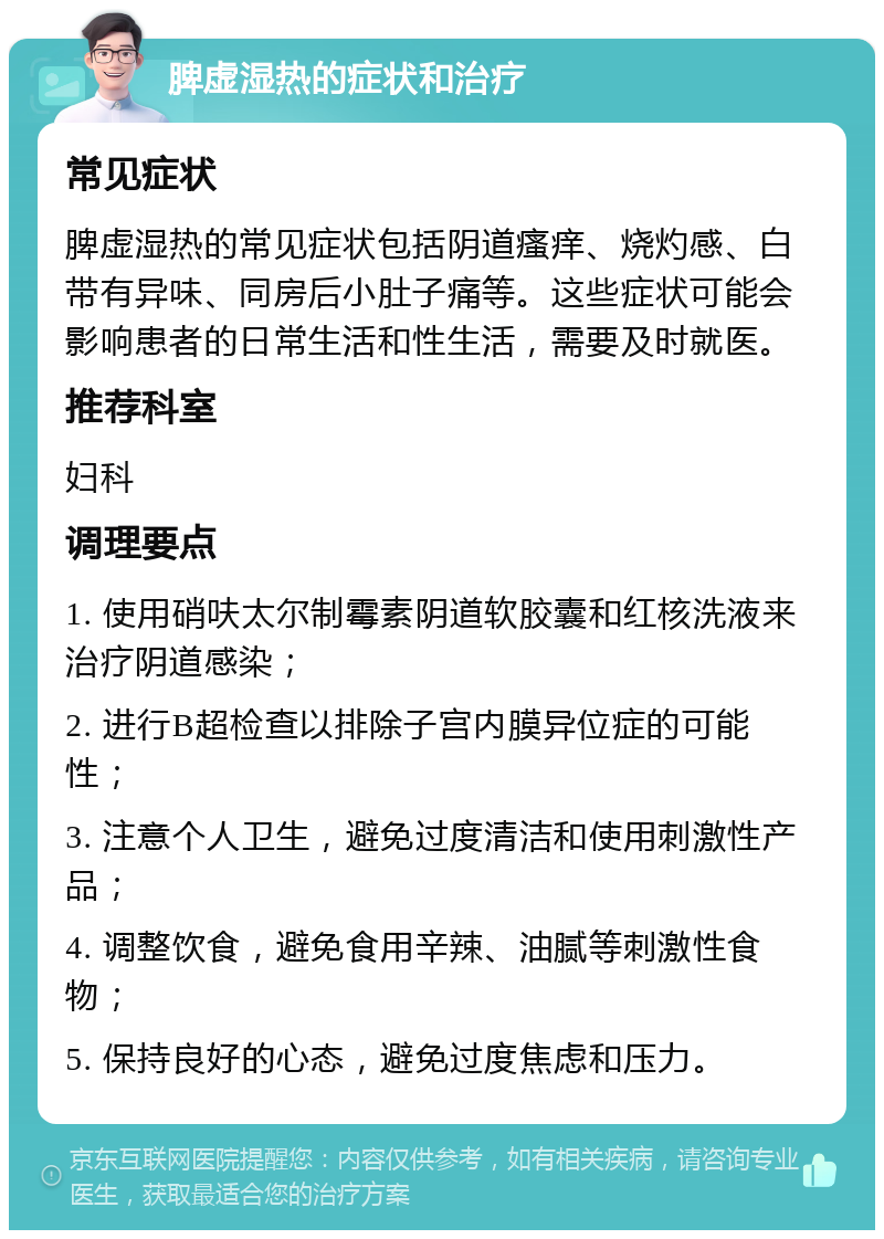 脾虚湿热的症状和治疗 常见症状 脾虚湿热的常见症状包括阴道瘙痒、烧灼感、白带有异味、同房后小肚子痛等。这些症状可能会影响患者的日常生活和性生活，需要及时就医。 推荐科室 妇科 调理要点 1. 使用硝呋太尔制霉素阴道软胶囊和红核洗液来治疗阴道感染； 2. 进行B超检查以排除子宫内膜异位症的可能性； 3. 注意个人卫生，避免过度清洁和使用刺激性产品； 4. 调整饮食，避免食用辛辣、油腻等刺激性食物； 5. 保持良好的心态，避免过度焦虑和压力。