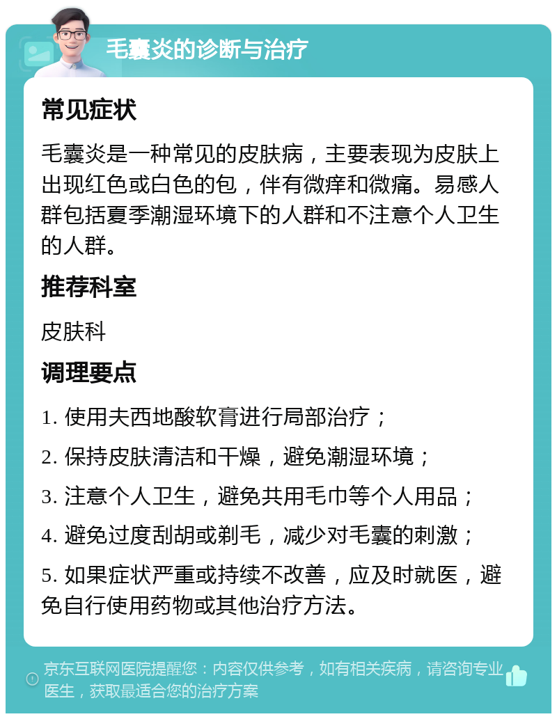 毛囊炎的诊断与治疗 常见症状 毛囊炎是一种常见的皮肤病，主要表现为皮肤上出现红色或白色的包，伴有微痒和微痛。易感人群包括夏季潮湿环境下的人群和不注意个人卫生的人群。 推荐科室 皮肤科 调理要点 1. 使用夫西地酸软膏进行局部治疗； 2. 保持皮肤清洁和干燥，避免潮湿环境； 3. 注意个人卫生，避免共用毛巾等个人用品； 4. 避免过度刮胡或剃毛，减少对毛囊的刺激； 5. 如果症状严重或持续不改善，应及时就医，避免自行使用药物或其他治疗方法。