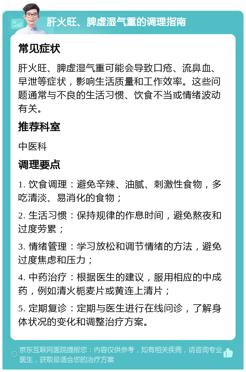 肝火旺、脾虚湿气重的调理指南 常见症状 肝火旺、脾虚湿气重可能会导致口疮、流鼻血、早泄等症状，影响生活质量和工作效率。这些问题通常与不良的生活习惯、饮食不当或情绪波动有关。 推荐科室 中医科 调理要点 1. 饮食调理：避免辛辣、油腻、刺激性食物，多吃清淡、易消化的食物； 2. 生活习惯：保持规律的作息时间，避免熬夜和过度劳累； 3. 情绪管理：学习放松和调节情绪的方法，避免过度焦虑和压力； 4. 中药治疗：根据医生的建议，服用相应的中成药，例如清火栀麦片或黄连上清片； 5. 定期复诊：定期与医生进行在线问诊，了解身体状况的变化和调整治疗方案。