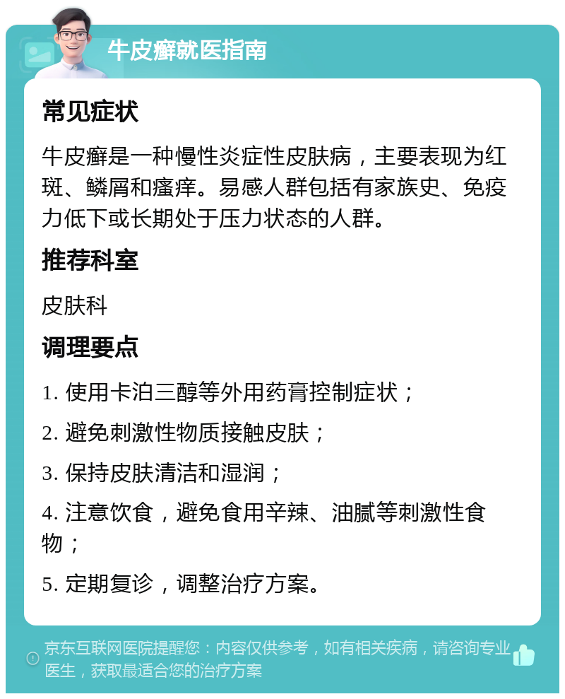 牛皮癣就医指南 常见症状 牛皮癣是一种慢性炎症性皮肤病，主要表现为红斑、鳞屑和瘙痒。易感人群包括有家族史、免疫力低下或长期处于压力状态的人群。 推荐科室 皮肤科 调理要点 1. 使用卡泊三醇等外用药膏控制症状； 2. 避免刺激性物质接触皮肤； 3. 保持皮肤清洁和湿润； 4. 注意饮食，避免食用辛辣、油腻等刺激性食物； 5. 定期复诊，调整治疗方案。