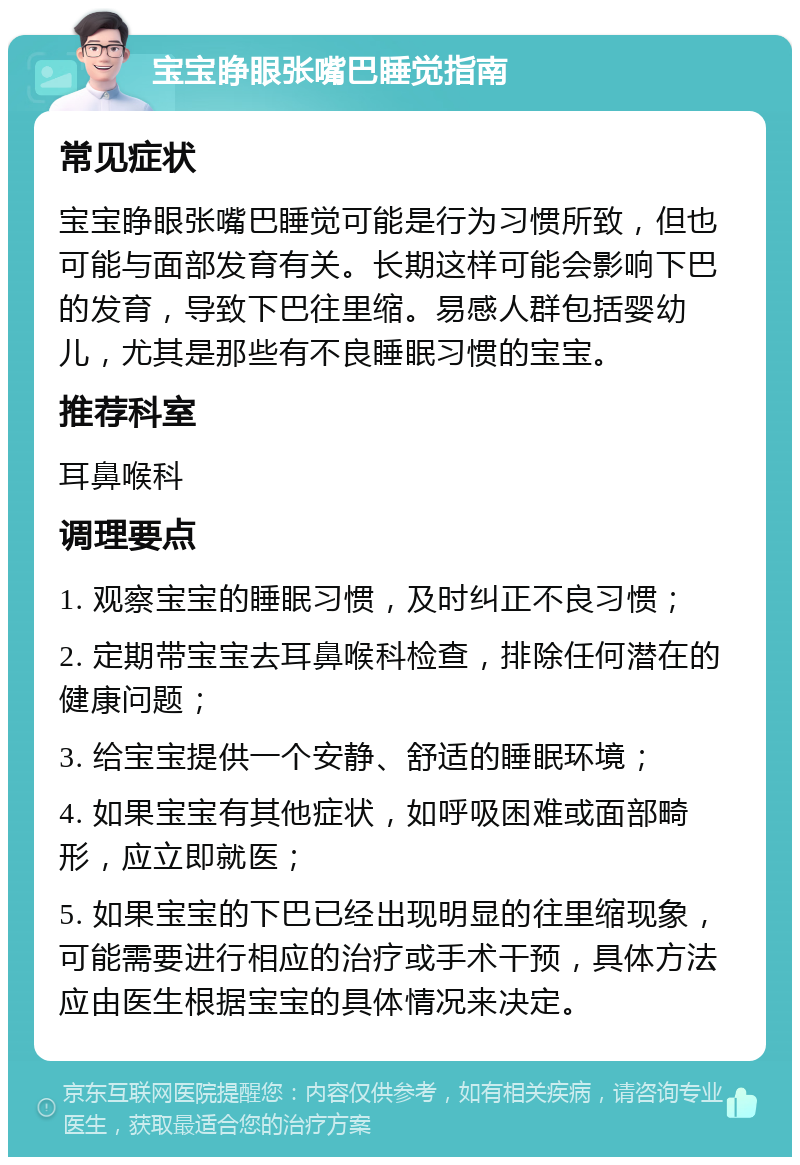 宝宝睁眼张嘴巴睡觉指南 常见症状 宝宝睁眼张嘴巴睡觉可能是行为习惯所致，但也可能与面部发育有关。长期这样可能会影响下巴的发育，导致下巴往里缩。易感人群包括婴幼儿，尤其是那些有不良睡眠习惯的宝宝。 推荐科室 耳鼻喉科 调理要点 1. 观察宝宝的睡眠习惯，及时纠正不良习惯； 2. 定期带宝宝去耳鼻喉科检查，排除任何潜在的健康问题； 3. 给宝宝提供一个安静、舒适的睡眠环境； 4. 如果宝宝有其他症状，如呼吸困难或面部畸形，应立即就医； 5. 如果宝宝的下巴已经出现明显的往里缩现象，可能需要进行相应的治疗或手术干预，具体方法应由医生根据宝宝的具体情况来决定。