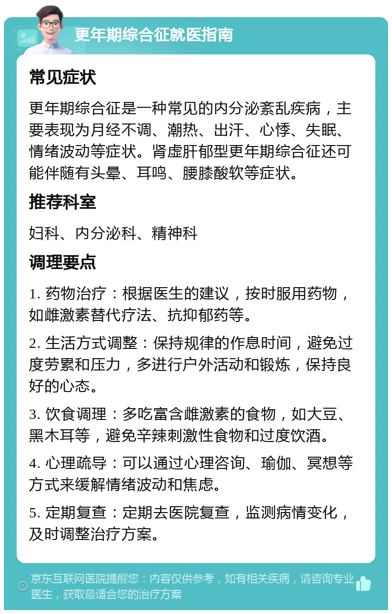 更年期综合征就医指南 常见症状 更年期综合征是一种常见的内分泌紊乱疾病，主要表现为月经不调、潮热、出汗、心悸、失眠、情绪波动等症状。肾虚肝郁型更年期综合征还可能伴随有头晕、耳鸣、腰膝酸软等症状。 推荐科室 妇科、内分泌科、精神科 调理要点 1. 药物治疗：根据医生的建议，按时服用药物，如雌激素替代疗法、抗抑郁药等。 2. 生活方式调整：保持规律的作息时间，避免过度劳累和压力，多进行户外活动和锻炼，保持良好的心态。 3. 饮食调理：多吃富含雌激素的食物，如大豆、黑木耳等，避免辛辣刺激性食物和过度饮酒。 4. 心理疏导：可以通过心理咨询、瑜伽、冥想等方式来缓解情绪波动和焦虑。 5. 定期复查：定期去医院复查，监测病情变化，及时调整治疗方案。