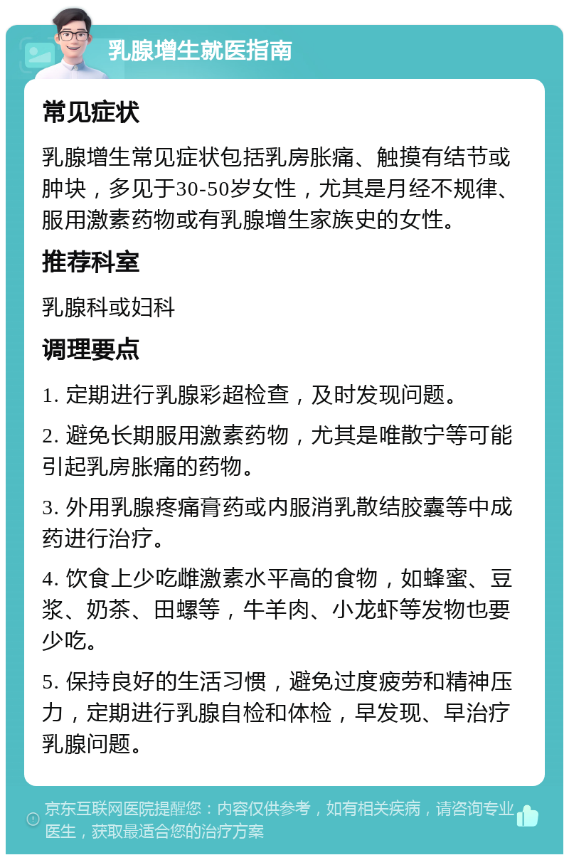 乳腺增生就医指南 常见症状 乳腺增生常见症状包括乳房胀痛、触摸有结节或肿块，多见于30-50岁女性，尤其是月经不规律、服用激素药物或有乳腺增生家族史的女性。 推荐科室 乳腺科或妇科 调理要点 1. 定期进行乳腺彩超检查，及时发现问题。 2. 避免长期服用激素药物，尤其是唯散宁等可能引起乳房胀痛的药物。 3. 外用乳腺疼痛膏药或内服消乳散结胶囊等中成药进行治疗。 4. 饮食上少吃雌激素水平高的食物，如蜂蜜、豆浆、奶茶、田螺等，牛羊肉、小龙虾等发物也要少吃。 5. 保持良好的生活习惯，避免过度疲劳和精神压力，定期进行乳腺自检和体检，早发现、早治疗乳腺问题。