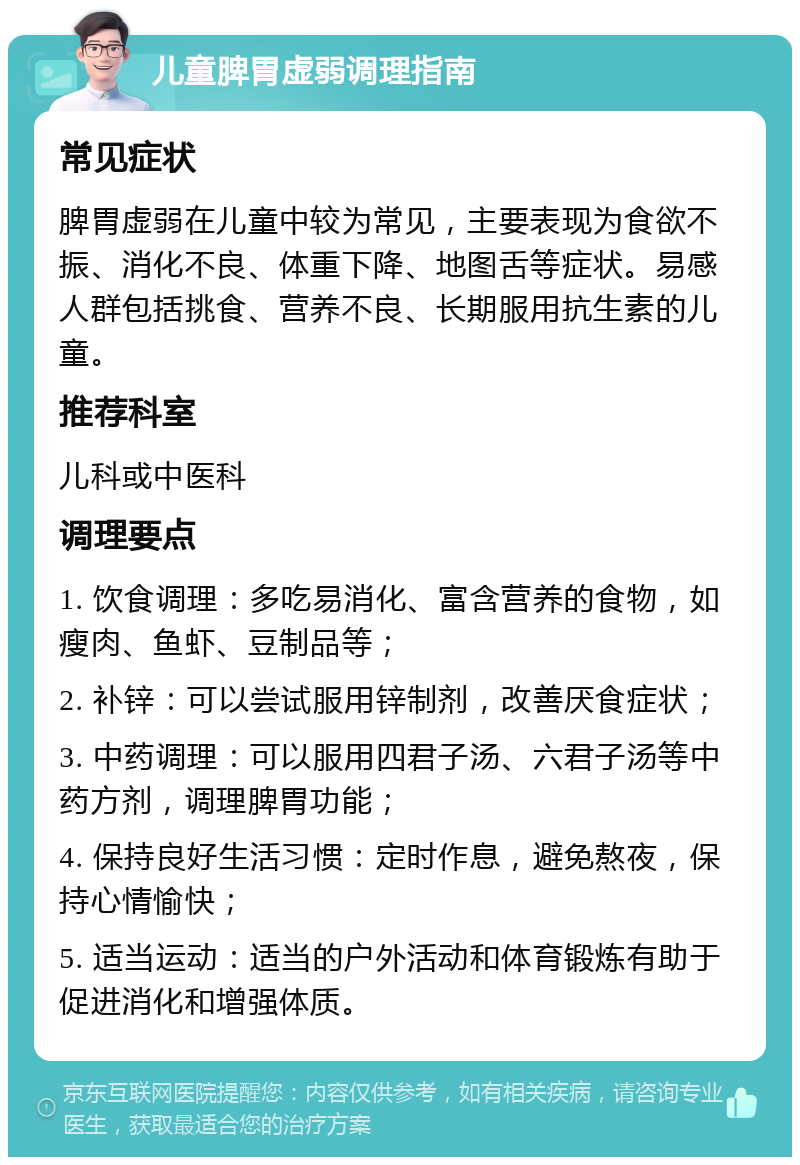 儿童脾胃虚弱调理指南 常见症状 脾胃虚弱在儿童中较为常见，主要表现为食欲不振、消化不良、体重下降、地图舌等症状。易感人群包括挑食、营养不良、长期服用抗生素的儿童。 推荐科室 儿科或中医科 调理要点 1. 饮食调理：多吃易消化、富含营养的食物，如瘦肉、鱼虾、豆制品等； 2. 补锌：可以尝试服用锌制剂，改善厌食症状； 3. 中药调理：可以服用四君子汤、六君子汤等中药方剂，调理脾胃功能； 4. 保持良好生活习惯：定时作息，避免熬夜，保持心情愉快； 5. 适当运动：适当的户外活动和体育锻炼有助于促进消化和增强体质。