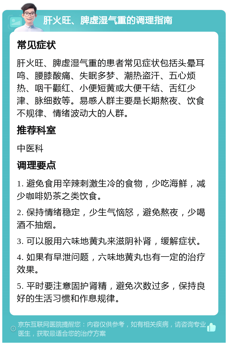 肝火旺、脾虚湿气重的调理指南 常见症状 肝火旺、脾虚湿气重的患者常见症状包括头晕耳鸣、腰膝酸痛、失眠多梦、潮热盗汗、五心烦热、咽干颧红、小便短黄或大便干结、舌红少津、脉细数等。易感人群主要是长期熬夜、饮食不规律、情绪波动大的人群。 推荐科室 中医科 调理要点 1. 避免食用辛辣刺激生冷的食物，少吃海鲜，减少咖啡奶茶之类饮食。 2. 保持情绪稳定，少生气恼怒，避免熬夜，少喝酒不抽烟。 3. 可以服用六味地黄丸来滋阴补肾，缓解症状。 4. 如果有早泄问题，六味地黄丸也有一定的治疗效果。 5. 平时要注意固护肾精，避免次数过多，保持良好的生活习惯和作息规律。