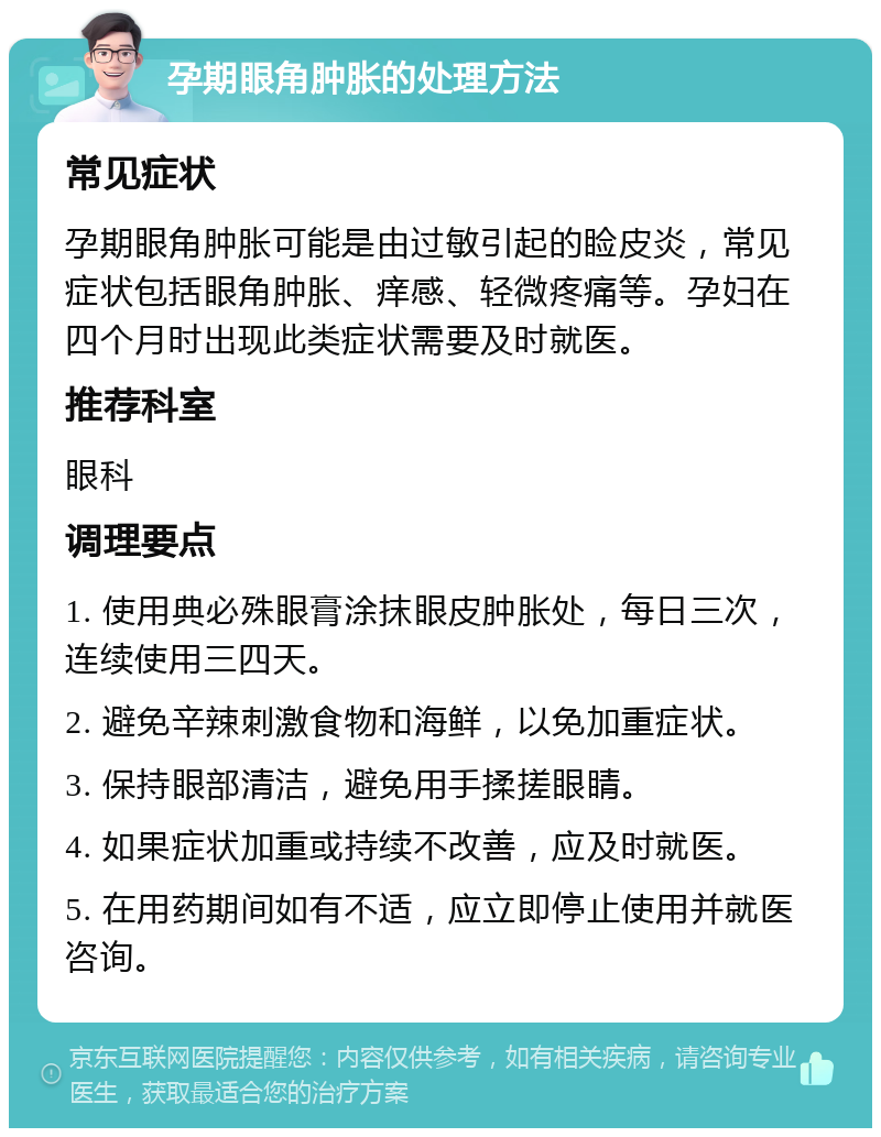 孕期眼角肿胀的处理方法 常见症状 孕期眼角肿胀可能是由过敏引起的睑皮炎，常见症状包括眼角肿胀、痒感、轻微疼痛等。孕妇在四个月时出现此类症状需要及时就医。 推荐科室 眼科 调理要点 1. 使用典必殊眼膏涂抹眼皮肿胀处，每日三次，连续使用三四天。 2. 避免辛辣刺激食物和海鲜，以免加重症状。 3. 保持眼部清洁，避免用手揉搓眼睛。 4. 如果症状加重或持续不改善，应及时就医。 5. 在用药期间如有不适，应立即停止使用并就医咨询。