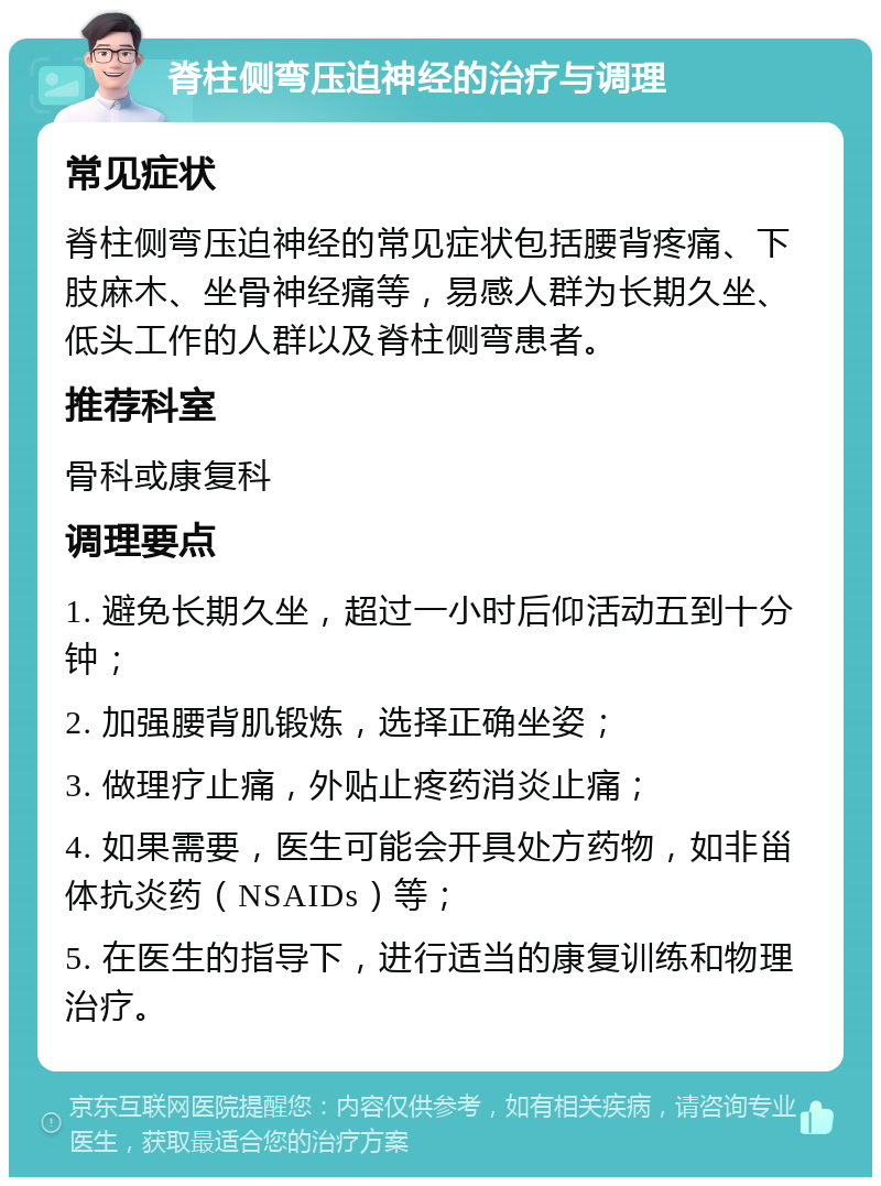 脊柱侧弯压迫神经的治疗与调理 常见症状 脊柱侧弯压迫神经的常见症状包括腰背疼痛、下肢麻木、坐骨神经痛等，易感人群为长期久坐、低头工作的人群以及脊柱侧弯患者。 推荐科室 骨科或康复科 调理要点 1. 避免长期久坐，超过一小时后仰活动五到十分钟； 2. 加强腰背肌锻炼，选择正确坐姿； 3. 做理疗止痛，外贴止疼药消炎止痛； 4. 如果需要，医生可能会开具处方药物，如非甾体抗炎药（NSAIDs）等； 5. 在医生的指导下，进行适当的康复训练和物理治疗。