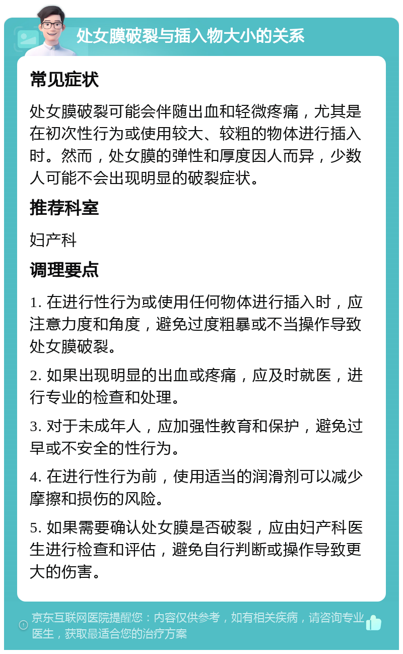 处女膜破裂与插入物大小的关系 常见症状 处女膜破裂可能会伴随出血和轻微疼痛，尤其是在初次性行为或使用较大、较粗的物体进行插入时。然而，处女膜的弹性和厚度因人而异，少数人可能不会出现明显的破裂症状。 推荐科室 妇产科 调理要点 1. 在进行性行为或使用任何物体进行插入时，应注意力度和角度，避免过度粗暴或不当操作导致处女膜破裂。 2. 如果出现明显的出血或疼痛，应及时就医，进行专业的检查和处理。 3. 对于未成年人，应加强性教育和保护，避免过早或不安全的性行为。 4. 在进行性行为前，使用适当的润滑剂可以减少摩擦和损伤的风险。 5. 如果需要确认处女膜是否破裂，应由妇产科医生进行检查和评估，避免自行判断或操作导致更大的伤害。