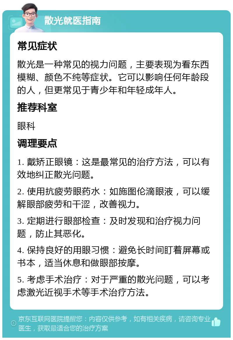 散光就医指南 常见症状 散光是一种常见的视力问题，主要表现为看东西模糊、颜色不纯等症状。它可以影响任何年龄段的人，但更常见于青少年和年轻成年人。 推荐科室 眼科 调理要点 1. 戴矫正眼镜：这是最常见的治疗方法，可以有效地纠正散光问题。 2. 使用抗疲劳眼药水：如施图伦滴眼液，可以缓解眼部疲劳和干涩，改善视力。 3. 定期进行眼部检查：及时发现和治疗视力问题，防止其恶化。 4. 保持良好的用眼习惯：避免长时间盯着屏幕或书本，适当休息和做眼部按摩。 5. 考虑手术治疗：对于严重的散光问题，可以考虑激光近视手术等手术治疗方法。