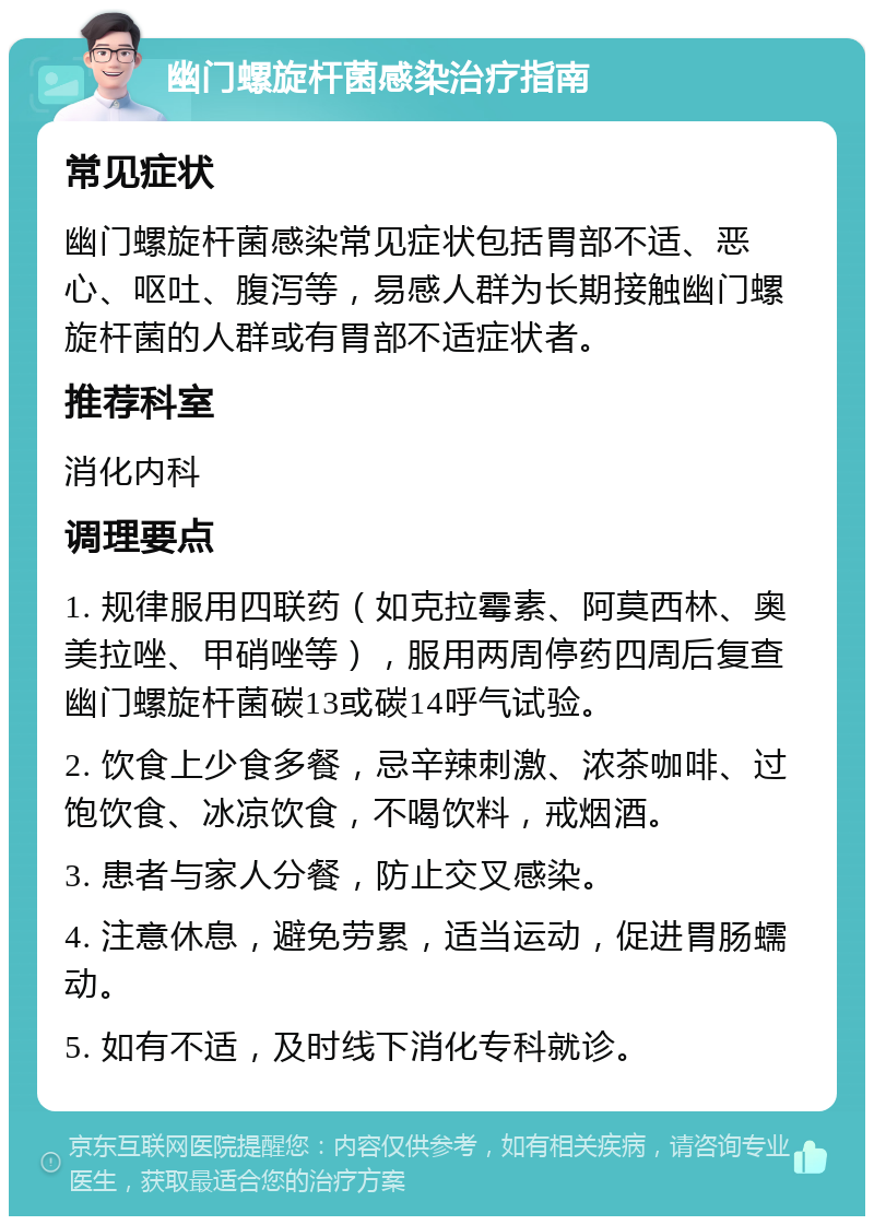 幽门螺旋杆菌感染治疗指南 常见症状 幽门螺旋杆菌感染常见症状包括胃部不适、恶心、呕吐、腹泻等，易感人群为长期接触幽门螺旋杆菌的人群或有胃部不适症状者。 推荐科室 消化内科 调理要点 1. 规律服用四联药（如克拉霉素、阿莫西林、奥美拉唑、甲硝唑等），服用两周停药四周后复查幽门螺旋杆菌碳13或碳14呼气试验。 2. 饮食上少食多餐，忌辛辣刺激、浓茶咖啡、过饱饮食、冰凉饮食，不喝饮料，戒烟酒。 3. 患者与家人分餐，防止交叉感染。 4. 注意休息，避免劳累，适当运动，促进胃肠蠕动。 5. 如有不适，及时线下消化专科就诊。