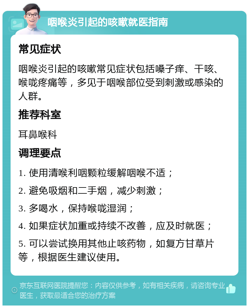 咽喉炎引起的咳嗽就医指南 常见症状 咽喉炎引起的咳嗽常见症状包括嗓子痒、干咳、喉咙疼痛等，多见于咽喉部位受到刺激或感染的人群。 推荐科室 耳鼻喉科 调理要点 1. 使用清喉利咽颗粒缓解咽喉不适； 2. 避免吸烟和二手烟，减少刺激； 3. 多喝水，保持喉咙湿润； 4. 如果症状加重或持续不改善，应及时就医； 5. 可以尝试换用其他止咳药物，如复方甘草片等，根据医生建议使用。