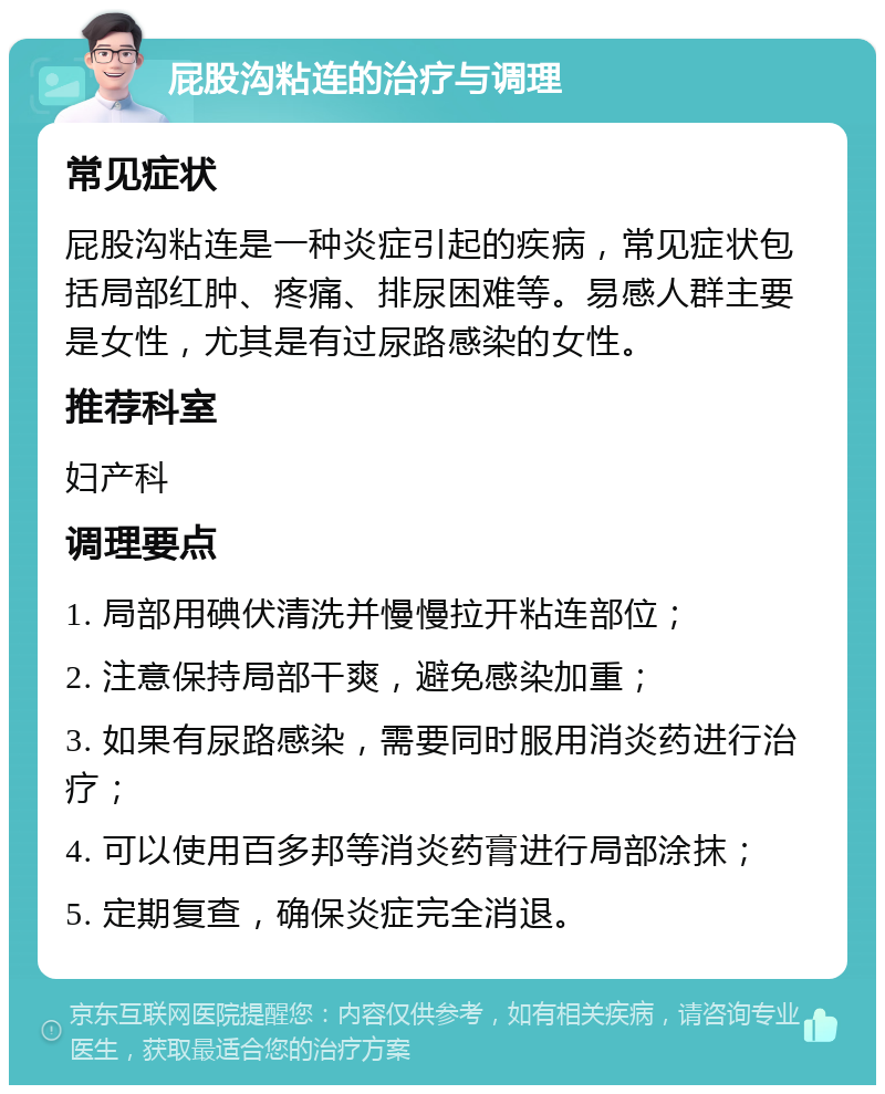 屁股沟粘连的治疗与调理 常见症状 屁股沟粘连是一种炎症引起的疾病，常见症状包括局部红肿、疼痛、排尿困难等。易感人群主要是女性，尤其是有过尿路感染的女性。 推荐科室 妇产科 调理要点 1. 局部用碘伏清洗并慢慢拉开粘连部位； 2. 注意保持局部干爽，避免感染加重； 3. 如果有尿路感染，需要同时服用消炎药进行治疗； 4. 可以使用百多邦等消炎药膏进行局部涂抹； 5. 定期复查，确保炎症完全消退。