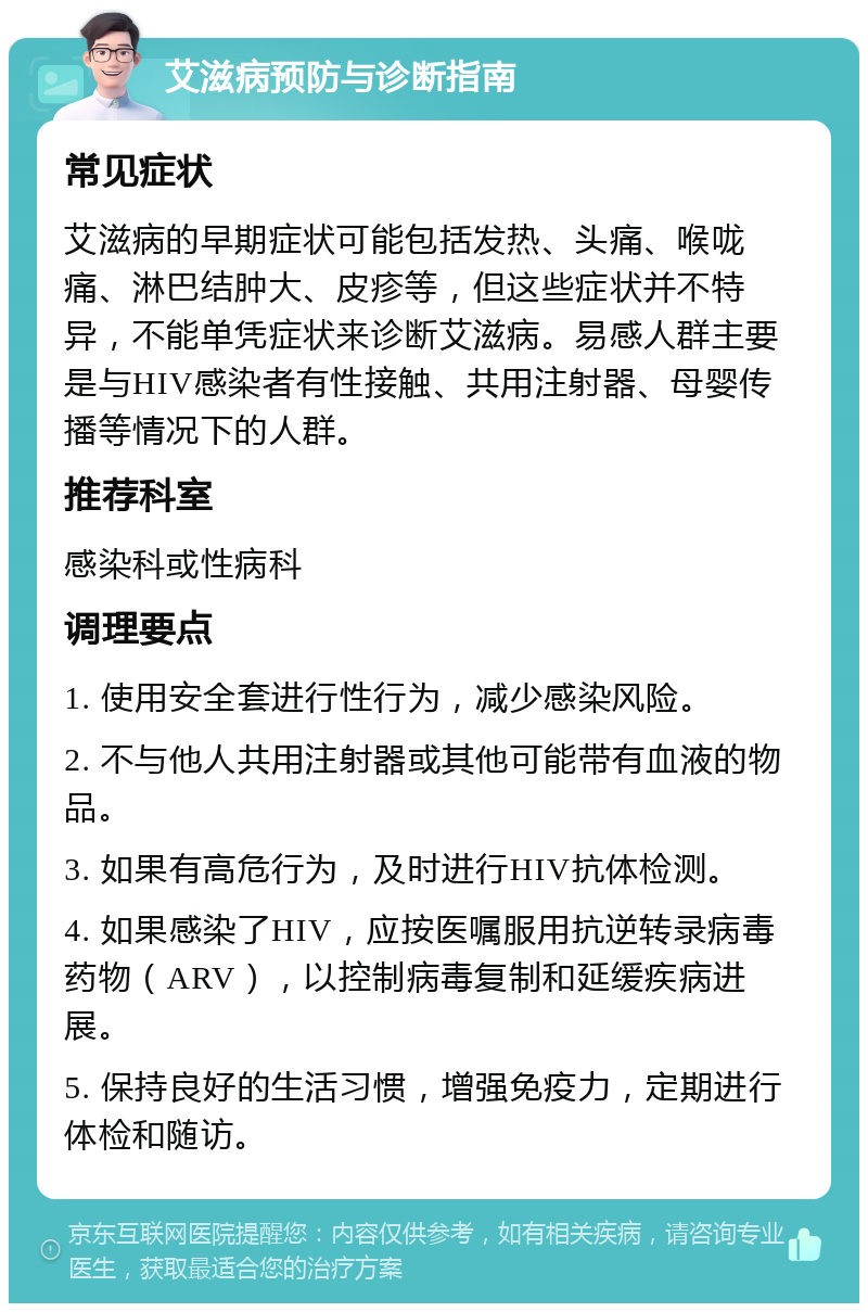 艾滋病预防与诊断指南 常见症状 艾滋病的早期症状可能包括发热、头痛、喉咙痛、淋巴结肿大、皮疹等，但这些症状并不特异，不能单凭症状来诊断艾滋病。易感人群主要是与HIV感染者有性接触、共用注射器、母婴传播等情况下的人群。 推荐科室 感染科或性病科 调理要点 1. 使用安全套进行性行为，减少感染风险。 2. 不与他人共用注射器或其他可能带有血液的物品。 3. 如果有高危行为，及时进行HIV抗体检测。 4. 如果感染了HIV，应按医嘱服用抗逆转录病毒药物（ARV），以控制病毒复制和延缓疾病进展。 5. 保持良好的生活习惯，增强免疫力，定期进行体检和随访。