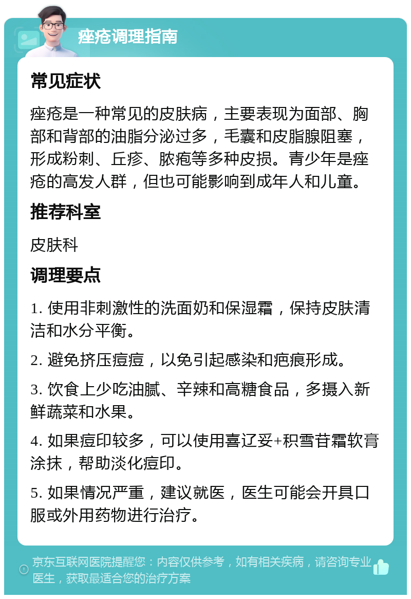 痤疮调理指南 常见症状 痤疮是一种常见的皮肤病，主要表现为面部、胸部和背部的油脂分泌过多，毛囊和皮脂腺阻塞，形成粉刺、丘疹、脓疱等多种皮损。青少年是痤疮的高发人群，但也可能影响到成年人和儿童。 推荐科室 皮肤科 调理要点 1. 使用非刺激性的洗面奶和保湿霜，保持皮肤清洁和水分平衡。 2. 避免挤压痘痘，以免引起感染和疤痕形成。 3. 饮食上少吃油腻、辛辣和高糖食品，多摄入新鲜蔬菜和水果。 4. 如果痘印较多，可以使用喜辽妥+积雪苷霜软膏涂抹，帮助淡化痘印。 5. 如果情况严重，建议就医，医生可能会开具口服或外用药物进行治疗。