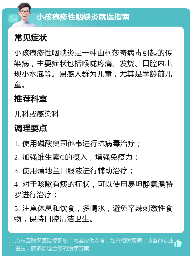 小孩疱疹性咽峡炎就医指南 常见症状 小孩疱疹性咽峡炎是一种由柯莎奇病毒引起的传染病，主要症状包括喉咙疼痛、发烧、口腔内出现小水泡等。易感人群为儿童，尤其是学龄前儿童。 推荐科室 儿科或感染科 调理要点 1. 使用磷酸奥司他韦进行抗病毒治疗； 2. 加强维生素C的摄入，增强免疫力； 3. 使用蒲地兰口服液进行辅助治疗； 4. 对于咳嗽有痰的症状，可以使用易坦静氨溴特罗进行治疗； 5. 注意休息和饮食，多喝水，避免辛辣刺激性食物，保持口腔清洁卫生。