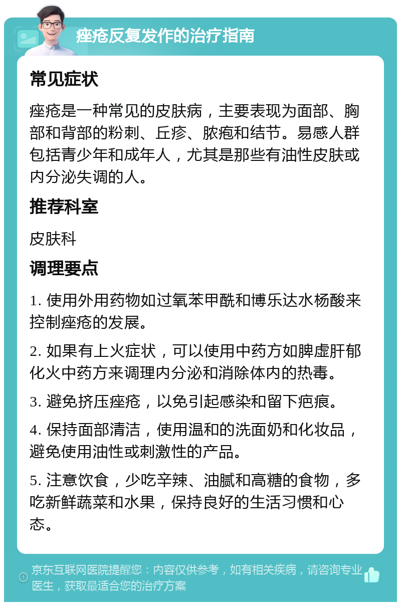 痤疮反复发作的治疗指南 常见症状 痤疮是一种常见的皮肤病，主要表现为面部、胸部和背部的粉刺、丘疹、脓疱和结节。易感人群包括青少年和成年人，尤其是那些有油性皮肤或内分泌失调的人。 推荐科室 皮肤科 调理要点 1. 使用外用药物如过氧苯甲酰和博乐达水杨酸来控制痤疮的发展。 2. 如果有上火症状，可以使用中药方如脾虚肝郁化火中药方来调理内分泌和消除体内的热毒。 3. 避免挤压痤疮，以免引起感染和留下疤痕。 4. 保持面部清洁，使用温和的洗面奶和化妆品，避免使用油性或刺激性的产品。 5. 注意饮食，少吃辛辣、油腻和高糖的食物，多吃新鲜蔬菜和水果，保持良好的生活习惯和心态。