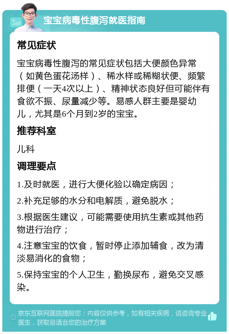 宝宝病毒性腹泻就医指南 常见症状 宝宝病毒性腹泻的常见症状包括大便颜色异常（如黄色蛋花汤样）、稀水样或稀糊状便、频繁排便（一天4次以上）、精神状态良好但可能伴有食欲不振、尿量减少等。易感人群主要是婴幼儿，尤其是6个月到2岁的宝宝。 推荐科室 儿科 调理要点 1.及时就医，进行大便化验以确定病因； 2.补充足够的水分和电解质，避免脱水； 3.根据医生建议，可能需要使用抗生素或其他药物进行治疗； 4.注意宝宝的饮食，暂时停止添加辅食，改为清淡易消化的食物； 5.保持宝宝的个人卫生，勤换尿布，避免交叉感染。