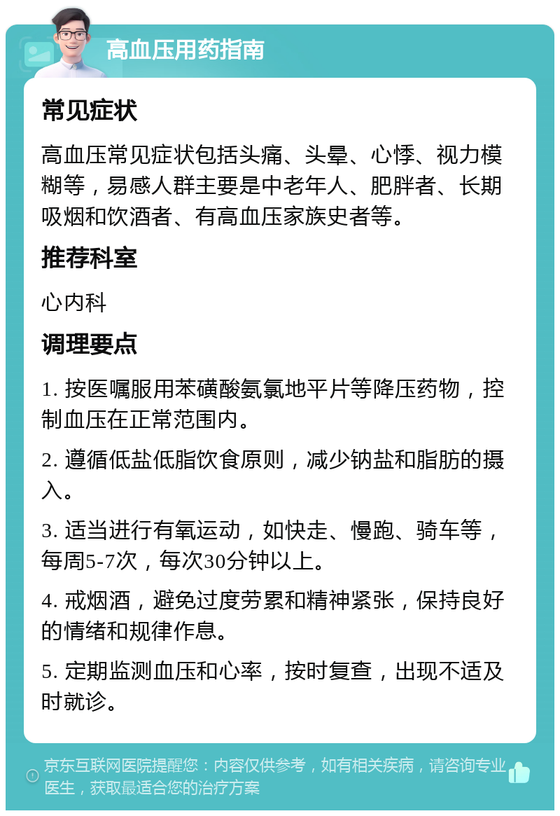 高血压用药指南 常见症状 高血压常见症状包括头痛、头晕、心悸、视力模糊等，易感人群主要是中老年人、肥胖者、长期吸烟和饮酒者、有高血压家族史者等。 推荐科室 心内科 调理要点 1. 按医嘱服用苯磺酸氨氯地平片等降压药物，控制血压在正常范围内。 2. 遵循低盐低脂饮食原则，减少钠盐和脂肪的摄入。 3. 适当进行有氧运动，如快走、慢跑、骑车等，每周5-7次，每次30分钟以上。 4. 戒烟酒，避免过度劳累和精神紧张，保持良好的情绪和规律作息。 5. 定期监测血压和心率，按时复查，出现不适及时就诊。