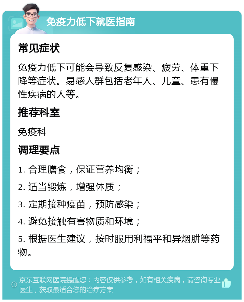 免疫力低下就医指南 常见症状 免疫力低下可能会导致反复感染、疲劳、体重下降等症状。易感人群包括老年人、儿童、患有慢性疾病的人等。 推荐科室 免疫科 调理要点 1. 合理膳食，保证营养均衡； 2. 适当锻炼，增强体质； 3. 定期接种疫苗，预防感染； 4. 避免接触有害物质和环境； 5. 根据医生建议，按时服用利福平和异烟肼等药物。