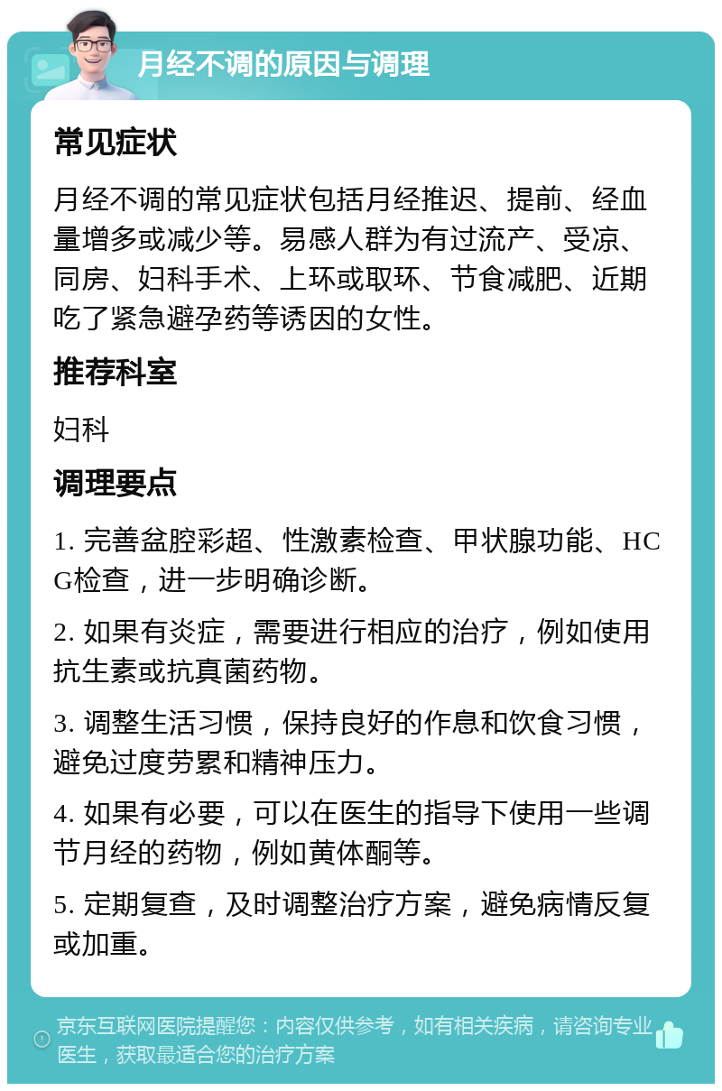 月经不调的原因与调理 常见症状 月经不调的常见症状包括月经推迟、提前、经血量增多或减少等。易感人群为有过流产、受凉、同房、妇科手术、上环或取环、节食减肥、近期吃了紧急避孕药等诱因的女性。 推荐科室 妇科 调理要点 1. 完善盆腔彩超、性激素检查、甲状腺功能、HCG检查，进一步明确诊断。 2. 如果有炎症，需要进行相应的治疗，例如使用抗生素或抗真菌药物。 3. 调整生活习惯，保持良好的作息和饮食习惯，避免过度劳累和精神压力。 4. 如果有必要，可以在医生的指导下使用一些调节月经的药物，例如黄体酮等。 5. 定期复查，及时调整治疗方案，避免病情反复或加重。