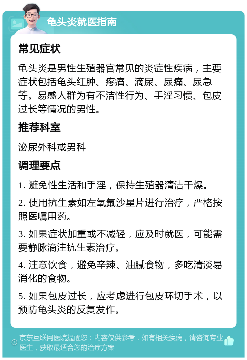 龟头炎就医指南 常见症状 龟头炎是男性生殖器官常见的炎症性疾病，主要症状包括龟头红肿、疼痛、滴尿、尿痛、尿急等。易感人群为有不洁性行为、手淫习惯、包皮过长等情况的男性。 推荐科室 泌尿外科或男科 调理要点 1. 避免性生活和手淫，保持生殖器清洁干燥。 2. 使用抗生素如左氧氟沙星片进行治疗，严格按照医嘱用药。 3. 如果症状加重或不减轻，应及时就医，可能需要静脉滴注抗生素治疗。 4. 注意饮食，避免辛辣、油腻食物，多吃清淡易消化的食物。 5. 如果包皮过长，应考虑进行包皮环切手术，以预防龟头炎的反复发作。