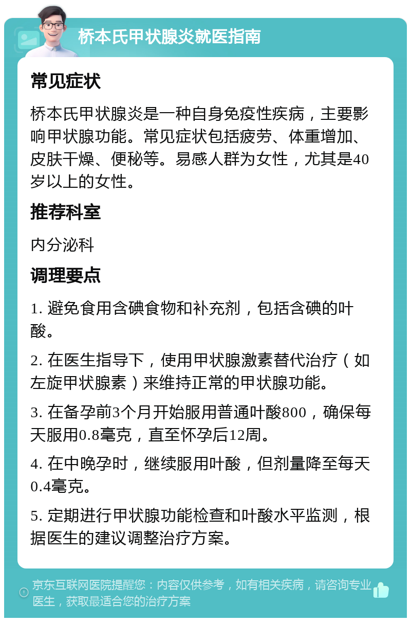 桥本氏甲状腺炎就医指南 常见症状 桥本氏甲状腺炎是一种自身免疫性疾病，主要影响甲状腺功能。常见症状包括疲劳、体重增加、皮肤干燥、便秘等。易感人群为女性，尤其是40岁以上的女性。 推荐科室 内分泌科 调理要点 1. 避免食用含碘食物和补充剂，包括含碘的叶酸。 2. 在医生指导下，使用甲状腺激素替代治疗（如左旋甲状腺素）来维持正常的甲状腺功能。 3. 在备孕前3个月开始服用普通叶酸800，确保每天服用0.8毫克，直至怀孕后12周。 4. 在中晚孕时，继续服用叶酸，但剂量降至每天0.4毫克。 5. 定期进行甲状腺功能检查和叶酸水平监测，根据医生的建议调整治疗方案。