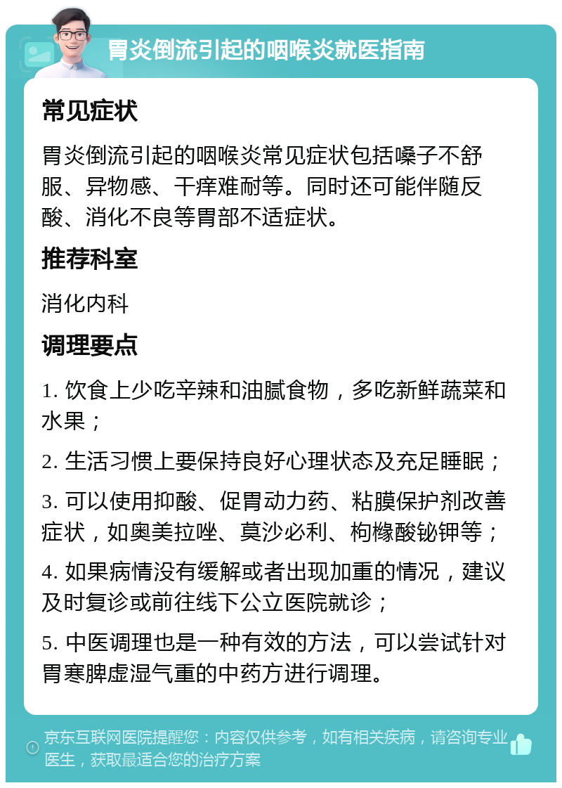 胃炎倒流引起的咽喉炎就医指南 常见症状 胃炎倒流引起的咽喉炎常见症状包括嗓子不舒服、异物感、干痒难耐等。同时还可能伴随反酸、消化不良等胃部不适症状。 推荐科室 消化内科 调理要点 1. 饮食上少吃辛辣和油腻食物，多吃新鲜蔬菜和水果； 2. 生活习惯上要保持良好心理状态及充足睡眠； 3. 可以使用抑酸、促胃动力药、粘膜保护剂改善症状，如奥美拉唑、莫沙必利、枸橼酸铋钾等； 4. 如果病情没有缓解或者出现加重的情况，建议及时复诊或前往线下公立医院就诊； 5. 中医调理也是一种有效的方法，可以尝试针对胃寒脾虚湿气重的中药方进行调理。