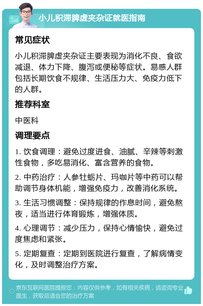 小儿积滞脾虚夹杂证就医指南 常见症状 小儿积滞脾虚夹杂证主要表现为消化不良、食欲减退、体力下降、腹泻或便秘等症状。易感人群包括长期饮食不规律、生活压力大、免疫力低下的人群。 推荐科室 中医科 调理要点 1. 饮食调理：避免过度进食、油腻、辛辣等刺激性食物，多吃易消化、富含营养的食物。 2. 中药治疗：人参牡蛎片、玛咖片等中药可以帮助调节身体机能，增强免疫力，改善消化系统。 3. 生活习惯调整：保持规律的作息时间，避免熬夜，适当进行体育锻炼，增强体质。 4. 心理调节：减少压力，保持心情愉快，避免过度焦虑和紧张。 5. 定期复查：定期到医院进行复查，了解病情变化，及时调整治疗方案。