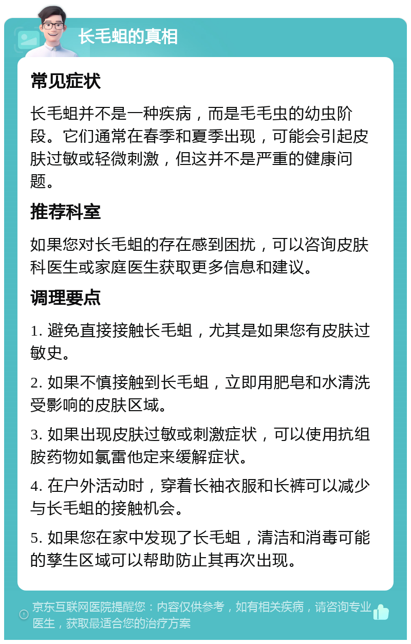 长毛蛆的真相 常见症状 长毛蛆并不是一种疾病，而是毛毛虫的幼虫阶段。它们通常在春季和夏季出现，可能会引起皮肤过敏或轻微刺激，但这并不是严重的健康问题。 推荐科室 如果您对长毛蛆的存在感到困扰，可以咨询皮肤科医生或家庭医生获取更多信息和建议。 调理要点 1. 避免直接接触长毛蛆，尤其是如果您有皮肤过敏史。 2. 如果不慎接触到长毛蛆，立即用肥皂和水清洗受影响的皮肤区域。 3. 如果出现皮肤过敏或刺激症状，可以使用抗组胺药物如氯雷他定来缓解症状。 4. 在户外活动时，穿着长袖衣服和长裤可以减少与长毛蛆的接触机会。 5. 如果您在家中发现了长毛蛆，清洁和消毒可能的孳生区域可以帮助防止其再次出现。