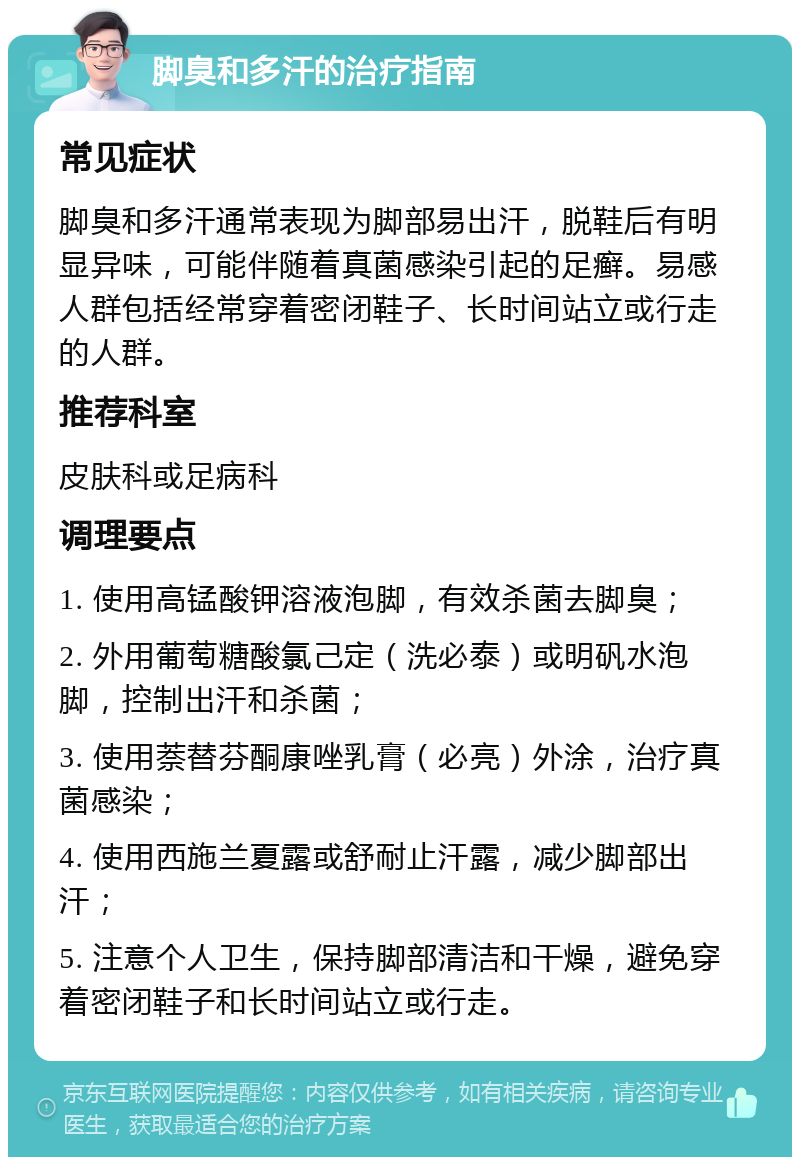 脚臭和多汗的治疗指南 常见症状 脚臭和多汗通常表现为脚部易出汗，脱鞋后有明显异味，可能伴随着真菌感染引起的足癣。易感人群包括经常穿着密闭鞋子、长时间站立或行走的人群。 推荐科室 皮肤科或足病科 调理要点 1. 使用高锰酸钾溶液泡脚，有效杀菌去脚臭； 2. 外用葡萄糖酸氯己定（洗必泰）或明矾水泡脚，控制出汗和杀菌； 3. 使用萘替芬酮康唑乳膏（必亮）外涂，治疗真菌感染； 4. 使用西施兰夏露或舒耐止汗露，减少脚部出汗； 5. 注意个人卫生，保持脚部清洁和干燥，避免穿着密闭鞋子和长时间站立或行走。