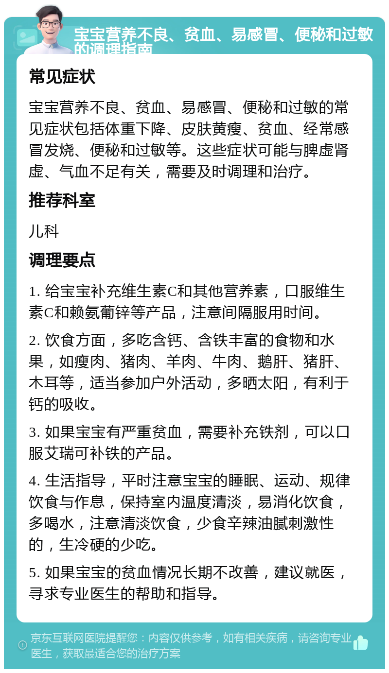 宝宝营养不良、贫血、易感冒、便秘和过敏的调理指南 常见症状 宝宝营养不良、贫血、易感冒、便秘和过敏的常见症状包括体重下降、皮肤黄瘦、贫血、经常感冒发烧、便秘和过敏等。这些症状可能与脾虚肾虚、气血不足有关，需要及时调理和治疗。 推荐科室 儿科 调理要点 1. 给宝宝补充维生素C和其他营养素，口服维生素C和赖氨葡锌等产品，注意间隔服用时间。 2. 饮食方面，多吃含钙、含铁丰富的食物和水果，如瘦肉、猪肉、羊肉、牛肉、鹅肝、猪肝、木耳等，适当参加户外活动，多晒太阳，有利于钙的吸收。 3. 如果宝宝有严重贫血，需要补充铁剂，可以口服艾瑞可补铁的产品。 4. 生活指导，平时注意宝宝的睡眠、运动、规律饮食与作息，保持室内温度清淡，易消化饮食，多喝水，注意清淡饮食，少食辛辣油腻刺激性的，生冷硬的少吃。 5. 如果宝宝的贫血情况长期不改善，建议就医，寻求专业医生的帮助和指导。