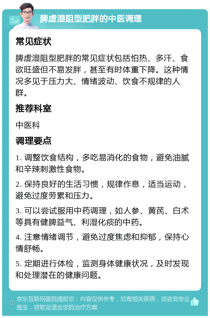 脾虚湿阻型肥胖的中医调理 常见症状 脾虚湿阻型肥胖的常见症状包括怕热、多汗、食欲旺盛但不易发胖，甚至有时体重下降。这种情况多见于压力大、情绪波动、饮食不规律的人群。 推荐科室 中医科 调理要点 1. 调整饮食结构，多吃易消化的食物，避免油腻和辛辣刺激性食物。 2. 保持良好的生活习惯，规律作息，适当运动，避免过度劳累和压力。 3. 可以尝试服用中药调理，如人参、黄芪、白术等具有健脾益气、利湿化痰的中药。 4. 注意情绪调节，避免过度焦虑和抑郁，保持心情舒畅。 5. 定期进行体检，监测身体健康状况，及时发现和处理潜在的健康问题。