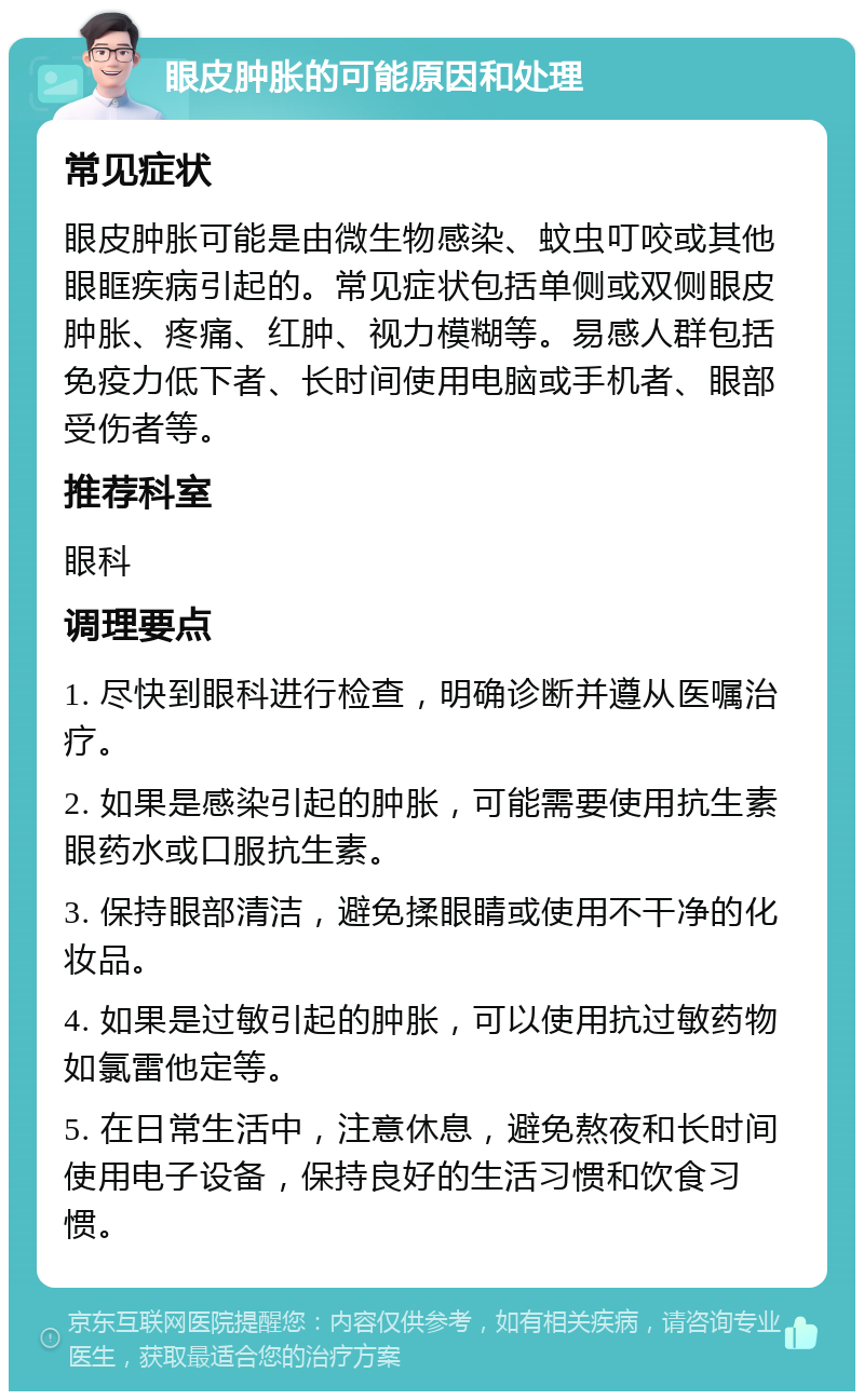 眼皮肿胀的可能原因和处理 常见症状 眼皮肿胀可能是由微生物感染、蚊虫叮咬或其他眼眶疾病引起的。常见症状包括单侧或双侧眼皮肿胀、疼痛、红肿、视力模糊等。易感人群包括免疫力低下者、长时间使用电脑或手机者、眼部受伤者等。 推荐科室 眼科 调理要点 1. 尽快到眼科进行检查，明确诊断并遵从医嘱治疗。 2. 如果是感染引起的肿胀，可能需要使用抗生素眼药水或口服抗生素。 3. 保持眼部清洁，避免揉眼睛或使用不干净的化妆品。 4. 如果是过敏引起的肿胀，可以使用抗过敏药物如氯雷他定等。 5. 在日常生活中，注意休息，避免熬夜和长时间使用电子设备，保持良好的生活习惯和饮食习惯。