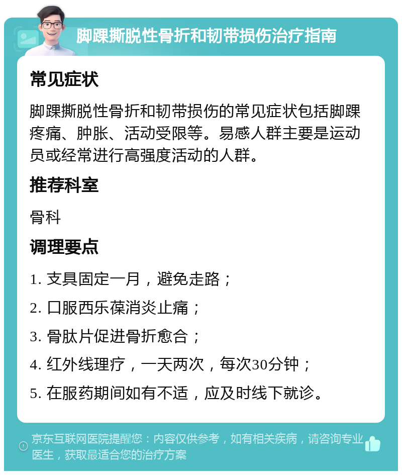 脚踝撕脱性骨折和韧带损伤治疗指南 常见症状 脚踝撕脱性骨折和韧带损伤的常见症状包括脚踝疼痛、肿胀、活动受限等。易感人群主要是运动员或经常进行高强度活动的人群。 推荐科室 骨科 调理要点 1. 支具固定一月，避免走路； 2. 口服西乐葆消炎止痛； 3. 骨肽片促进骨折愈合； 4. 红外线理疗，一天两次，每次30分钟； 5. 在服药期间如有不适，应及时线下就诊。