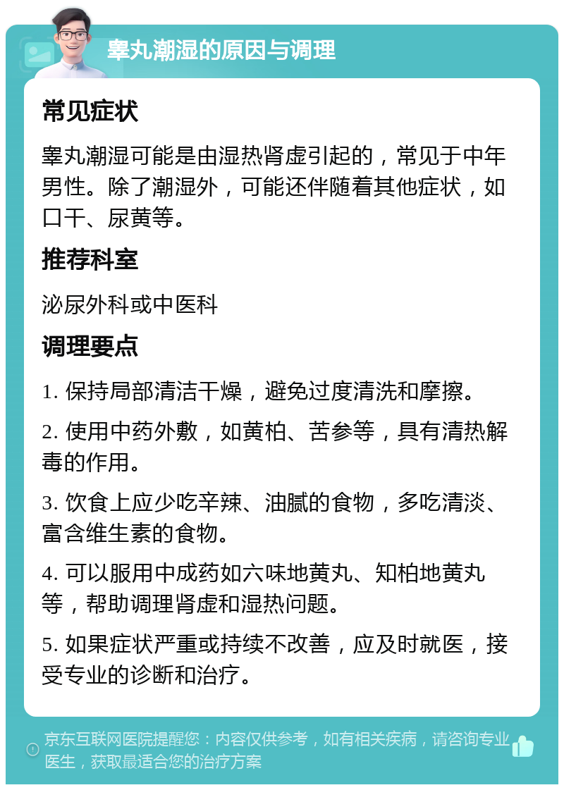 睾丸潮湿的原因与调理 常见症状 睾丸潮湿可能是由湿热肾虚引起的，常见于中年男性。除了潮湿外，可能还伴随着其他症状，如口干、尿黄等。 推荐科室 泌尿外科或中医科 调理要点 1. 保持局部清洁干燥，避免过度清洗和摩擦。 2. 使用中药外敷，如黄柏、苦参等，具有清热解毒的作用。 3. 饮食上应少吃辛辣、油腻的食物，多吃清淡、富含维生素的食物。 4. 可以服用中成药如六味地黄丸、知柏地黄丸等，帮助调理肾虚和湿热问题。 5. 如果症状严重或持续不改善，应及时就医，接受专业的诊断和治疗。