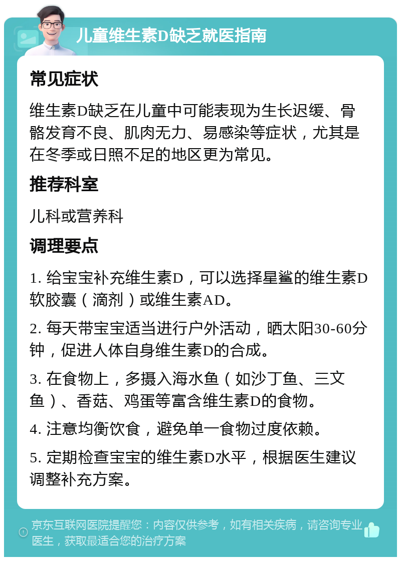 儿童维生素D缺乏就医指南 常见症状 维生素D缺乏在儿童中可能表现为生长迟缓、骨骼发育不良、肌肉无力、易感染等症状，尤其是在冬季或日照不足的地区更为常见。 推荐科室 儿科或营养科 调理要点 1. 给宝宝补充维生素D，可以选择星鲨的维生素D软胶囊（滴剂）或维生素AD。 2. 每天带宝宝适当进行户外活动，晒太阳30-60分钟，促进人体自身维生素D的合成。 3. 在食物上，多摄入海水鱼（如沙丁鱼、三文鱼）、香菇、鸡蛋等富含维生素D的食物。 4. 注意均衡饮食，避免单一食物过度依赖。 5. 定期检查宝宝的维生素D水平，根据医生建议调整补充方案。