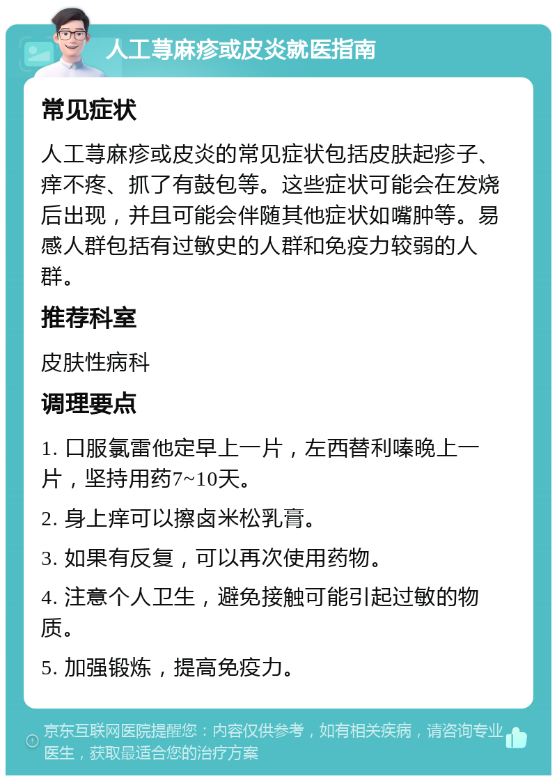 人工荨麻疹或皮炎就医指南 常见症状 人工荨麻疹或皮炎的常见症状包括皮肤起疹子、痒不疼、抓了有鼓包等。这些症状可能会在发烧后出现，并且可能会伴随其他症状如嘴肿等。易感人群包括有过敏史的人群和免疫力较弱的人群。 推荐科室 皮肤性病科 调理要点 1. 口服氯雷他定早上一片，左西替利嗪晚上一片，坚持用药7~10天。 2. 身上痒可以擦卤米松乳膏。 3. 如果有反复，可以再次使用药物。 4. 注意个人卫生，避免接触可能引起过敏的物质。 5. 加强锻炼，提高免疫力。