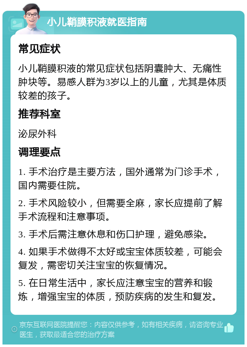 小儿鞘膜积液就医指南 常见症状 小儿鞘膜积液的常见症状包括阴囊肿大、无痛性肿块等。易感人群为3岁以上的儿童，尤其是体质较差的孩子。 推荐科室 泌尿外科 调理要点 1. 手术治疗是主要方法，国外通常为门诊手术，国内需要住院。 2. 手术风险较小，但需要全麻，家长应提前了解手术流程和注意事项。 3. 手术后需注意休息和伤口护理，避免感染。 4. 如果手术做得不太好或宝宝体质较差，可能会复发，需密切关注宝宝的恢复情况。 5. 在日常生活中，家长应注意宝宝的营养和锻炼，增强宝宝的体质，预防疾病的发生和复发。