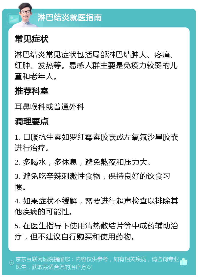 淋巴结炎就医指南 常见症状 淋巴结炎常见症状包括局部淋巴结肿大、疼痛、红肿、发热等。易感人群主要是免疫力较弱的儿童和老年人。 推荐科室 耳鼻喉科或普通外科 调理要点 1. 口服抗生素如罗红霉素胶囊或左氧氟沙星胶囊进行治疗。 2. 多喝水，多休息，避免熬夜和压力大。 3. 避免吃辛辣刺激性食物，保持良好的饮食习惯。 4. 如果症状不缓解，需要进行超声检查以排除其他疾病的可能性。 5. 在医生指导下使用清热散结片等中成药辅助治疗，但不建议自行购买和使用药物。