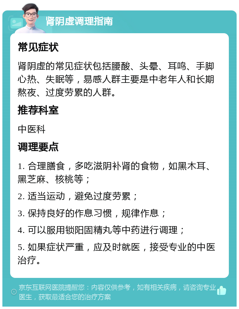 肾阴虚调理指南 常见症状 肾阴虚的常见症状包括腰酸、头晕、耳鸣、手脚心热、失眠等，易感人群主要是中老年人和长期熬夜、过度劳累的人群。 推荐科室 中医科 调理要点 1. 合理膳食，多吃滋阴补肾的食物，如黑木耳、黑芝麻、核桃等； 2. 适当运动，避免过度劳累； 3. 保持良好的作息习惯，规律作息； 4. 可以服用锁阳固精丸等中药进行调理； 5. 如果症状严重，应及时就医，接受专业的中医治疗。