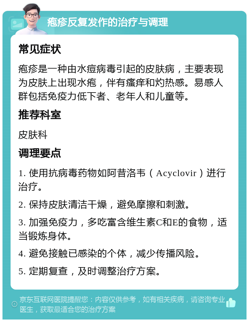 疱疹反复发作的治疗与调理 常见症状 疱疹是一种由水痘病毒引起的皮肤病，主要表现为皮肤上出现水疱，伴有瘙痒和灼热感。易感人群包括免疫力低下者、老年人和儿童等。 推荐科室 皮肤科 调理要点 1. 使用抗病毒药物如阿昔洛韦（Acyclovir）进行治疗。 2. 保持皮肤清洁干燥，避免摩擦和刺激。 3. 加强免疫力，多吃富含维生素C和E的食物，适当锻炼身体。 4. 避免接触已感染的个体，减少传播风险。 5. 定期复查，及时调整治疗方案。