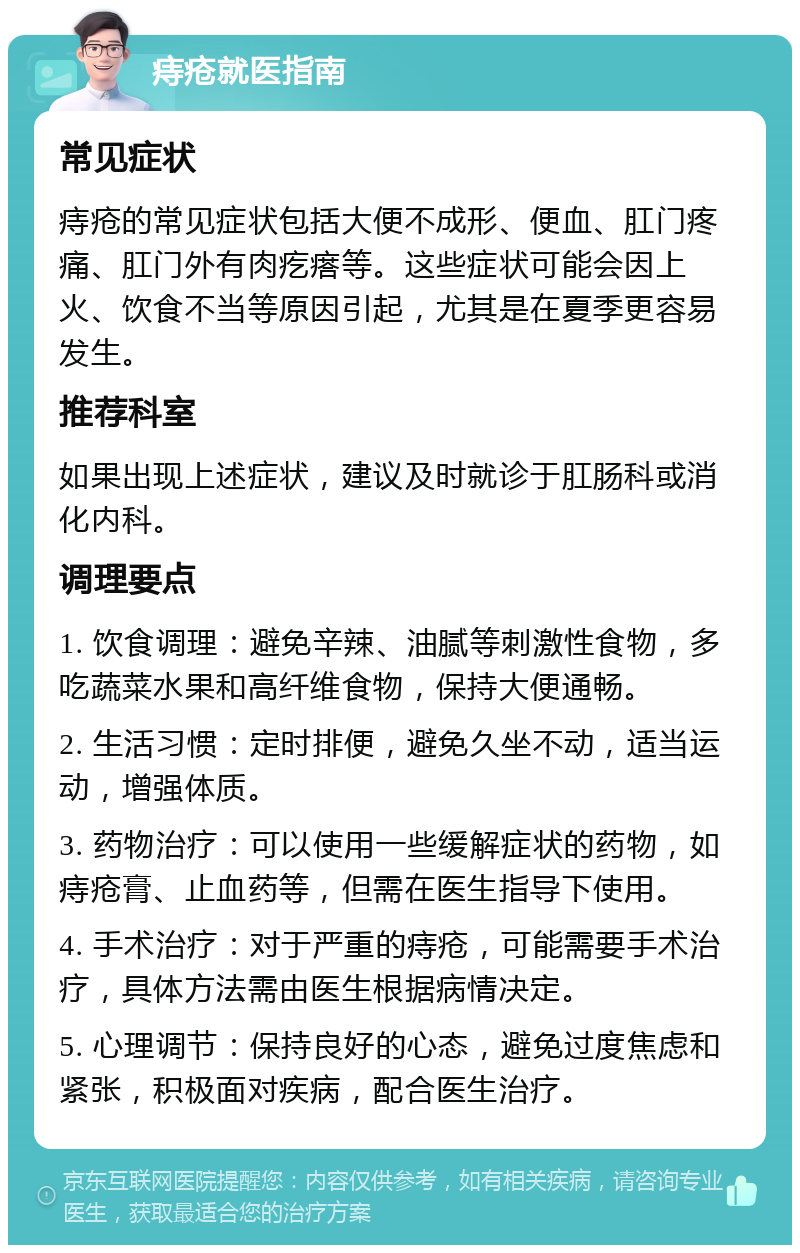 痔疮就医指南 常见症状 痔疮的常见症状包括大便不成形、便血、肛门疼痛、肛门外有肉疙瘩等。这些症状可能会因上火、饮食不当等原因引起，尤其是在夏季更容易发生。 推荐科室 如果出现上述症状，建议及时就诊于肛肠科或消化内科。 调理要点 1. 饮食调理：避免辛辣、油腻等刺激性食物，多吃蔬菜水果和高纤维食物，保持大便通畅。 2. 生活习惯：定时排便，避免久坐不动，适当运动，增强体质。 3. 药物治疗：可以使用一些缓解症状的药物，如痔疮膏、止血药等，但需在医生指导下使用。 4. 手术治疗：对于严重的痔疮，可能需要手术治疗，具体方法需由医生根据病情决定。 5. 心理调节：保持良好的心态，避免过度焦虑和紧张，积极面对疾病，配合医生治疗。